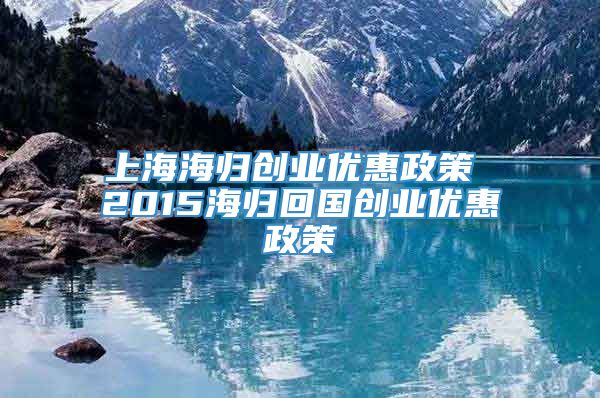 上海海归创业优惠政策 2015海归回国创业优惠政策