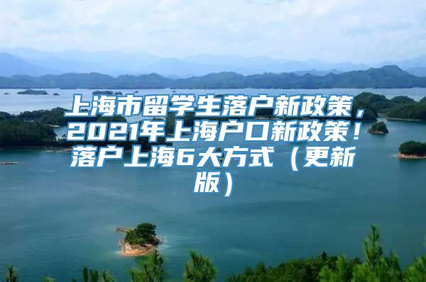 上海市留学生落户新政策，2021年上海户口新政策！落户上海6大方式（更新版）