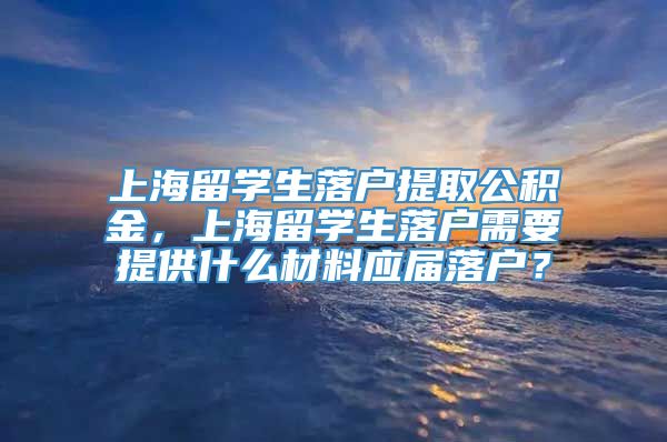 上海留学生落户提取公积金，上海留学生落户需要提供什么材料应届落户？