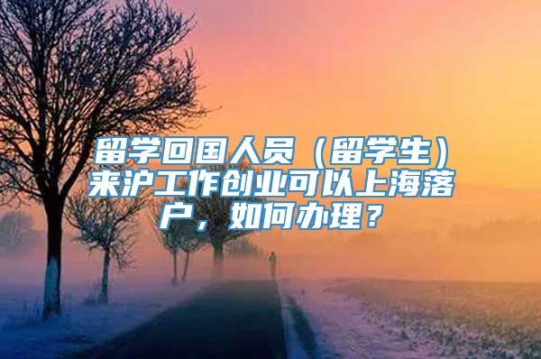 留学回国人员（留学生）来沪工作创业可以上海落户，如何办理？