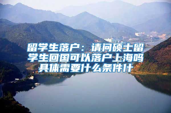 留学生落户：请问硕士留学生回国可以落户上海吗具体需要什么条件什