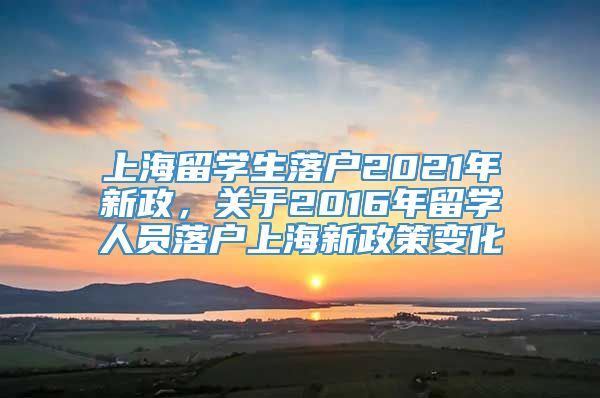 上海留学生落户2021年新政，关于2016年留学人员落户上海新政策变化