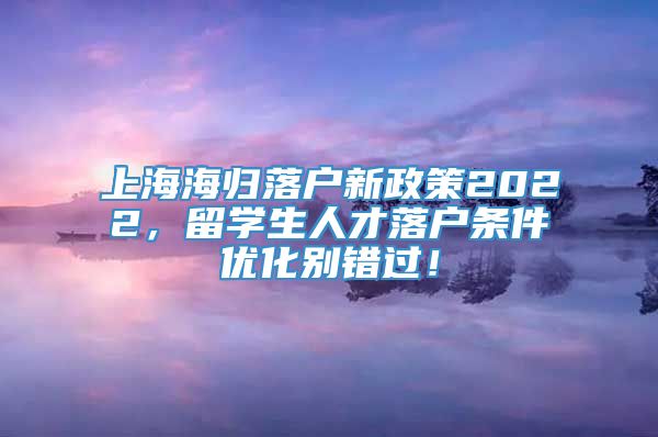上海海归落户新政策2022，留学生人才落户条件优化别错过！