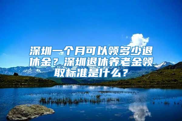 深圳一个月可以领多少退休金？深圳退休养老金领取标准是什么？