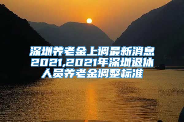深圳养老金上调最新消息2021,2021年深圳退休人员养老金调整标准