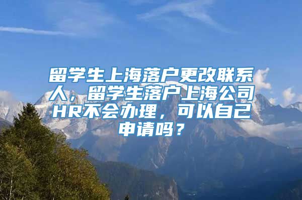 留学生上海落户更改联系人，留学生落户上海公司HR不会办理，可以自己申请吗？