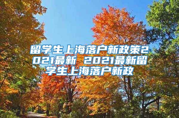 留学生上海落户新政策2021最新 2021最新留学生上海落户新政
