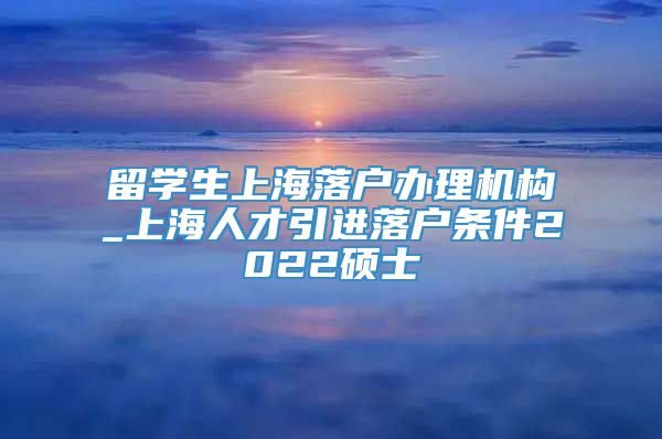 留学生上海落户办理机构_上海人才引进落户条件2022硕士