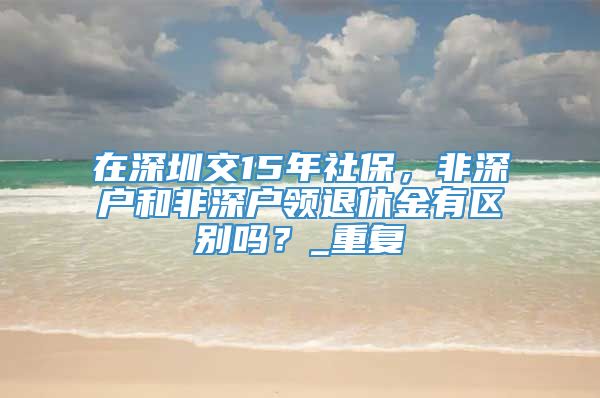 在深圳交15年社保，非深户和非深户领退休金有区别吗？_重复