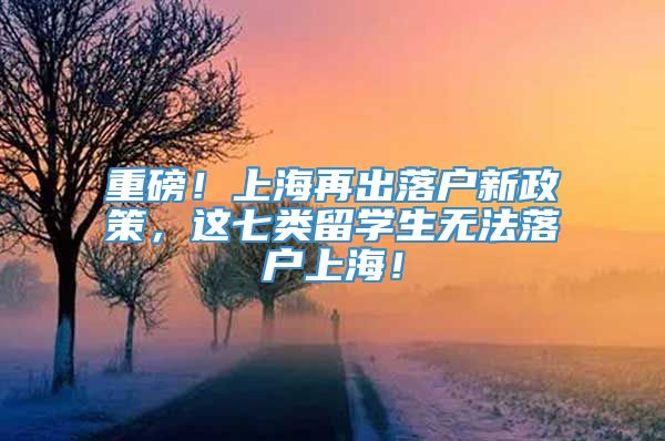重磅！上海再出落户新政策，这七类留学生无法落户上海！