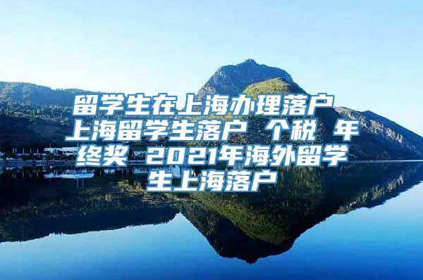 留学生在上海办理落户 上海留学生落户 个税 年终奖 2021年海外留学生上海落户