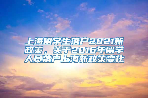 上海留学生落户2021新政策，关于2016年留学人员落户上海新政策变化