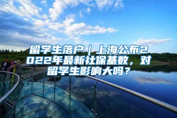 留学生落户｜上海公布2022年最新社保基数，对留学生影响大吗？