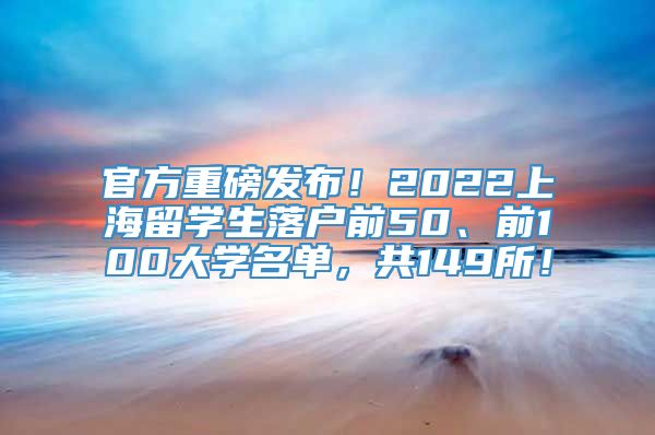 官方重磅发布！2022上海留学生落户前50、前100大学名单，共149所！