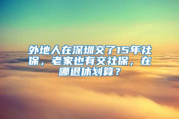 外地人在深圳交了15年社保，老家也有交社保，在哪退休划算？