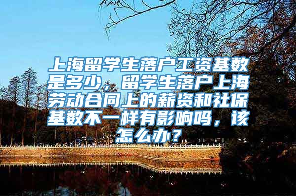上海留学生落户工资基数是多少，留学生落户上海劳动合同上的薪资和社保基数不一样有影响吗，该怎么办？