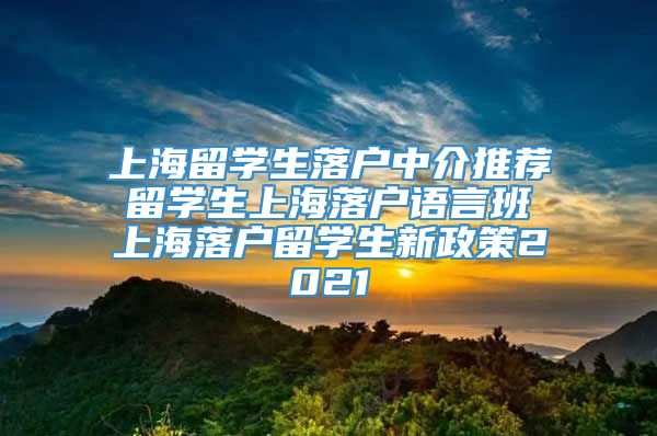 上海留学生落户中介推荐 留学生上海落户语言班 上海落户留学生新政策2021