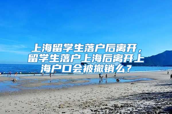 上海留学生落户后离开，留学生落户上海后离开上海户口会被撤销么？
