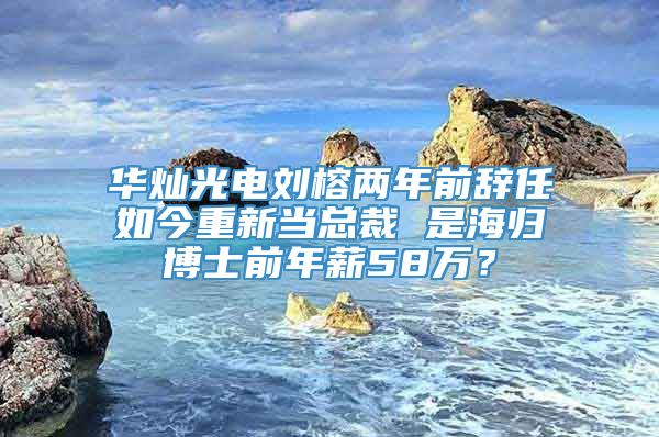 华灿光电刘榕两年前辞任如今重新当总裁 是海归博士前年薪58万？