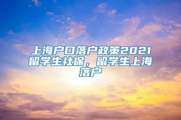 上海户口落户政策2021留学生社保，留学生上海落户