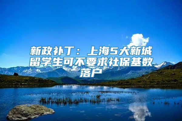 新政补丁：上海5大新城留学生可不要求社保基数落户