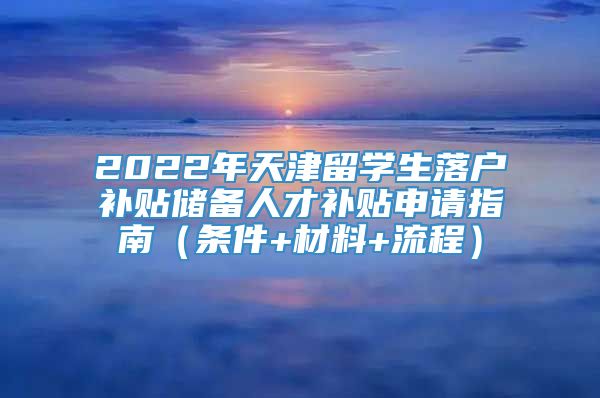 2022年天津留学生落户补贴储备人才补贴申请指南（条件+材料+流程）