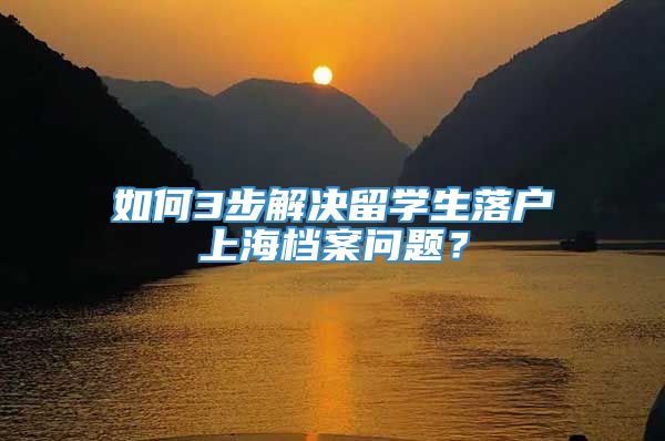 如何3步解决留学生落户上海档案问题？