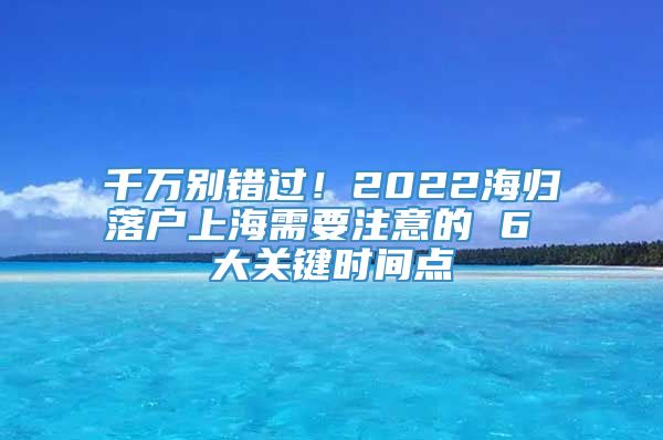 千万别错过！2022海归落户上海需要注意的 6 大关键时间点