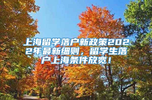 上海留学落户新政策2022年最新细则，留学生落户上海条件放宽！
