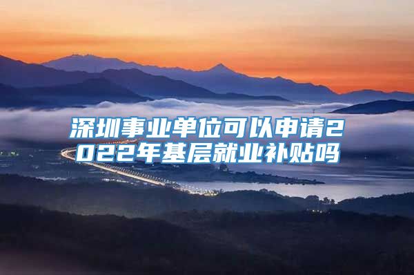 深圳事业单位可以申请2022年基层就业补贴吗