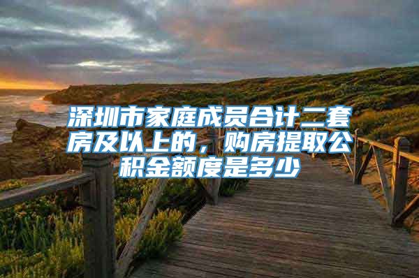 深圳市家庭成员合计二套房及以上的，购房提取公积金额度是多少