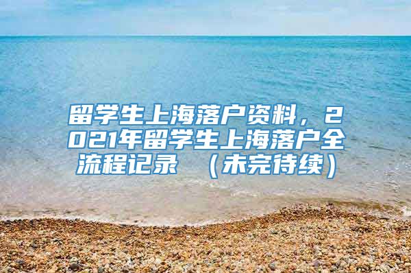 留学生上海落户资料，2021年留学生上海落户全流程记录 （未完待续）