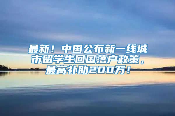 最新！中国公布新一线城市留学生回国落户政策，最高补助200万！