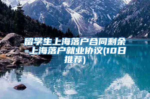 留学生上海落户合同剩余-上海落户就业协议(10日推荐)