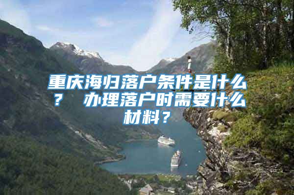 重庆海归落户条件是什么？ 办理落户时需要什么材料？