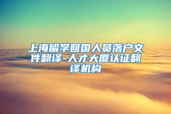 上海留学回国人员落户文件翻译-人才大厦认证翻译机构