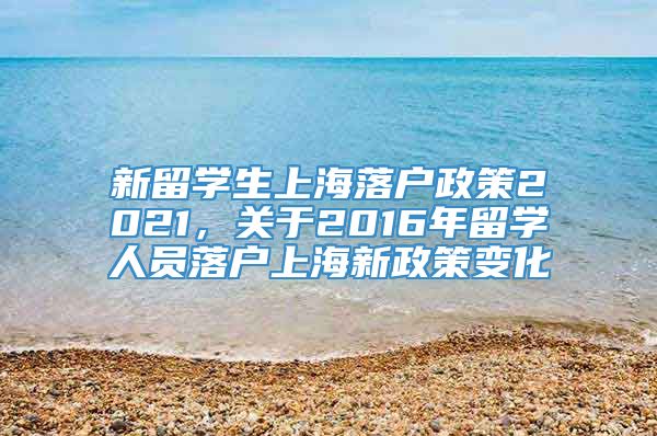 新留学生上海落户政策2021，关于2016年留学人员落户上海新政策变化