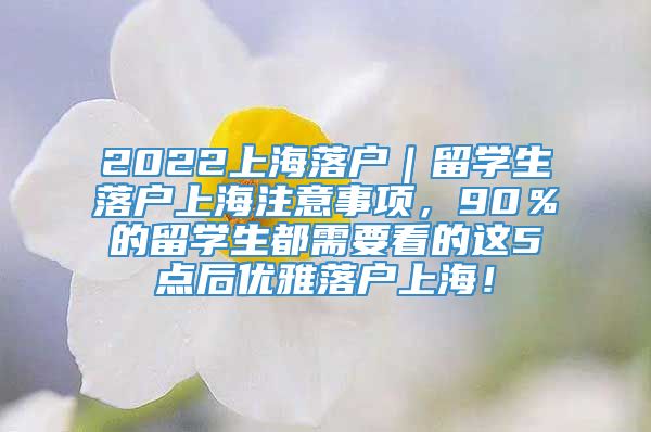 2022上海落户｜留学生落户上海注意事项，90％的留学生都需要看的这5点后优雅落户上海！