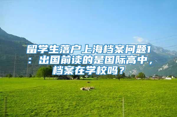 留学生落户上海档案问题1：出国前读的是国际高中，档案在学校吗？