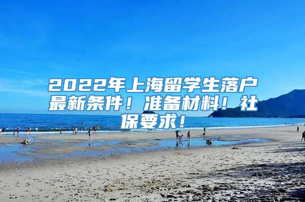 2022年上海留学生落户最新条件！准备材料！社保要求！