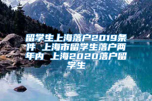 留学生上海落户2019条件 上海市留学生落户两年内 上海2020落户留学生