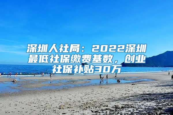 深圳人社局：2022深圳最低社保缴费基数，创业社保补贴30万