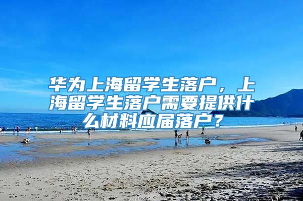 华为上海留学生落户，上海留学生落户需要提供什么材料应届落户？