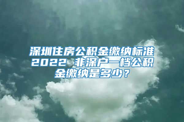 深圳住房公积金缴纳标准2022 非深户一档公积金缴纳是多少？