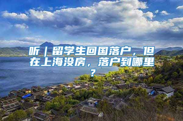 听｜留学生回国落户，但在上海没房，落户到哪里？
