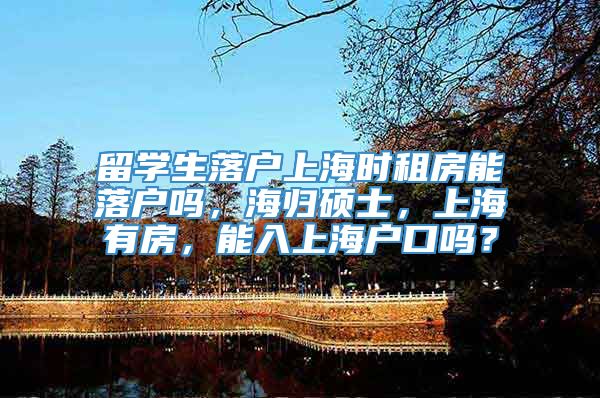 留学生落户上海时租房能落户吗，海归硕士，上海有房，能入上海户口吗？
