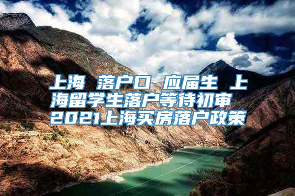上海 落户口 应届生 上海留学生落户等待初审 2021上海买房落户政策
