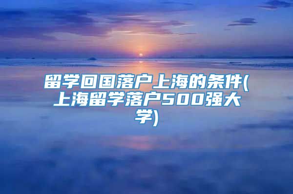 留学回国落户上海的条件(上海留学落户500强大学)