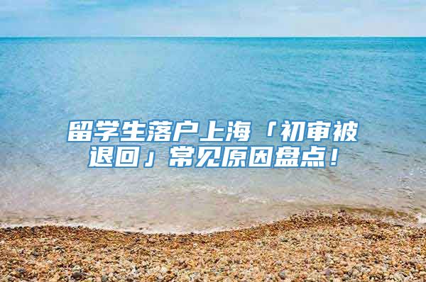 留学生落户上海「初审被退回」常见原因盘点！