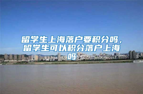 留学生上海落户要积分吗，留学生可以积分落户上海吗